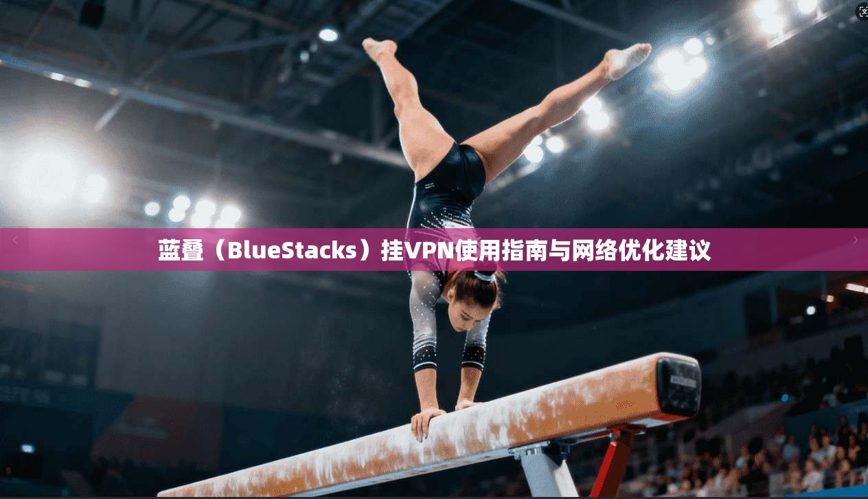 蓝叠（BlueStacks）挂VPN使用指南与网络优化建议