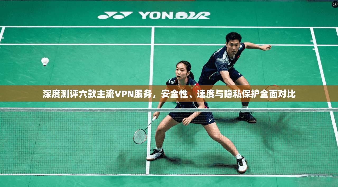 深度测评六款主流VPN服务，安全性、速度与隐私保护全面对比