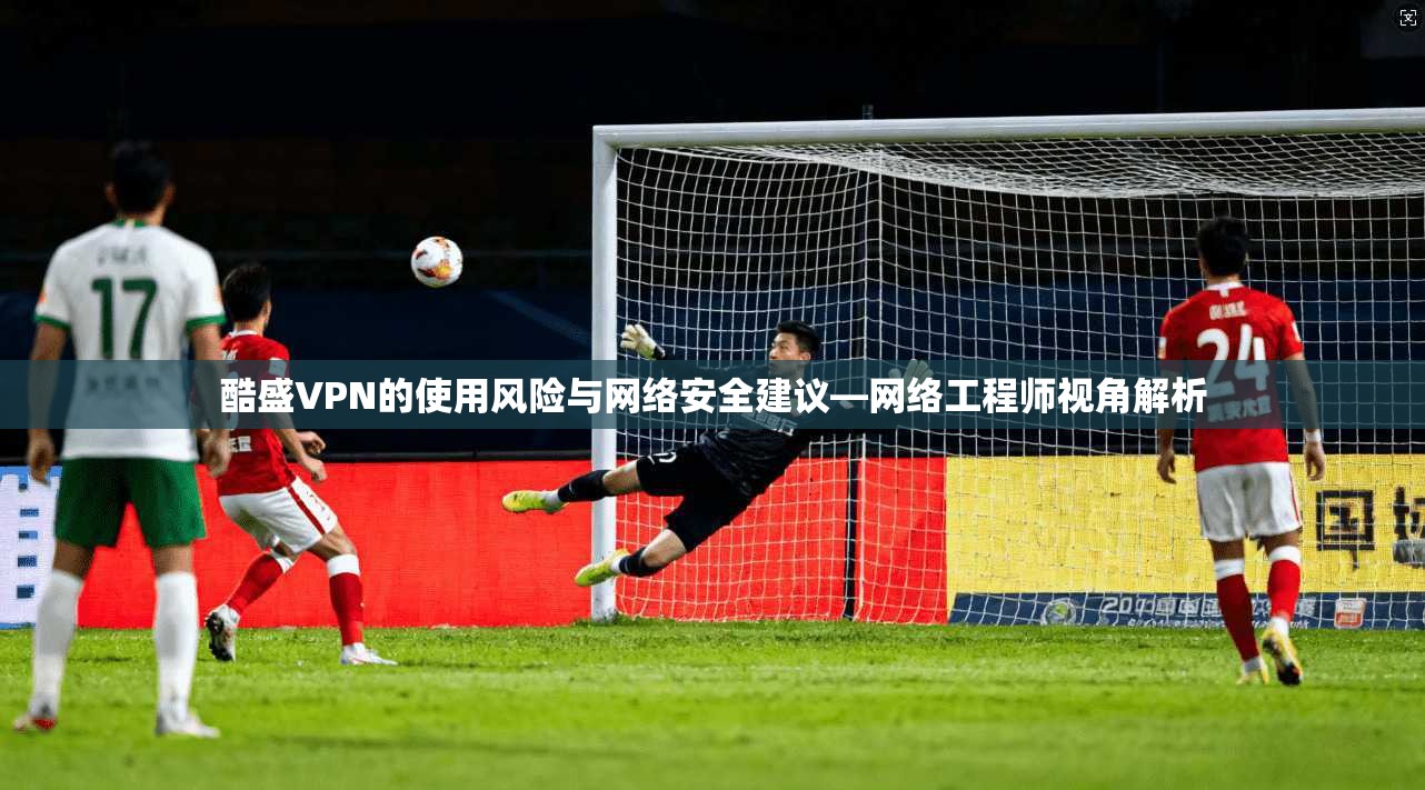 酷盛VPN的使用风险与网络安全建议—网络工程师视角解析