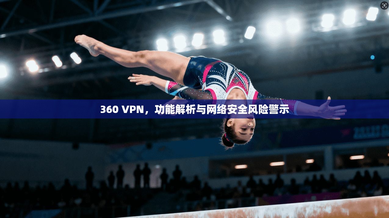 360 VPN，功能解析与网络安全风险警示