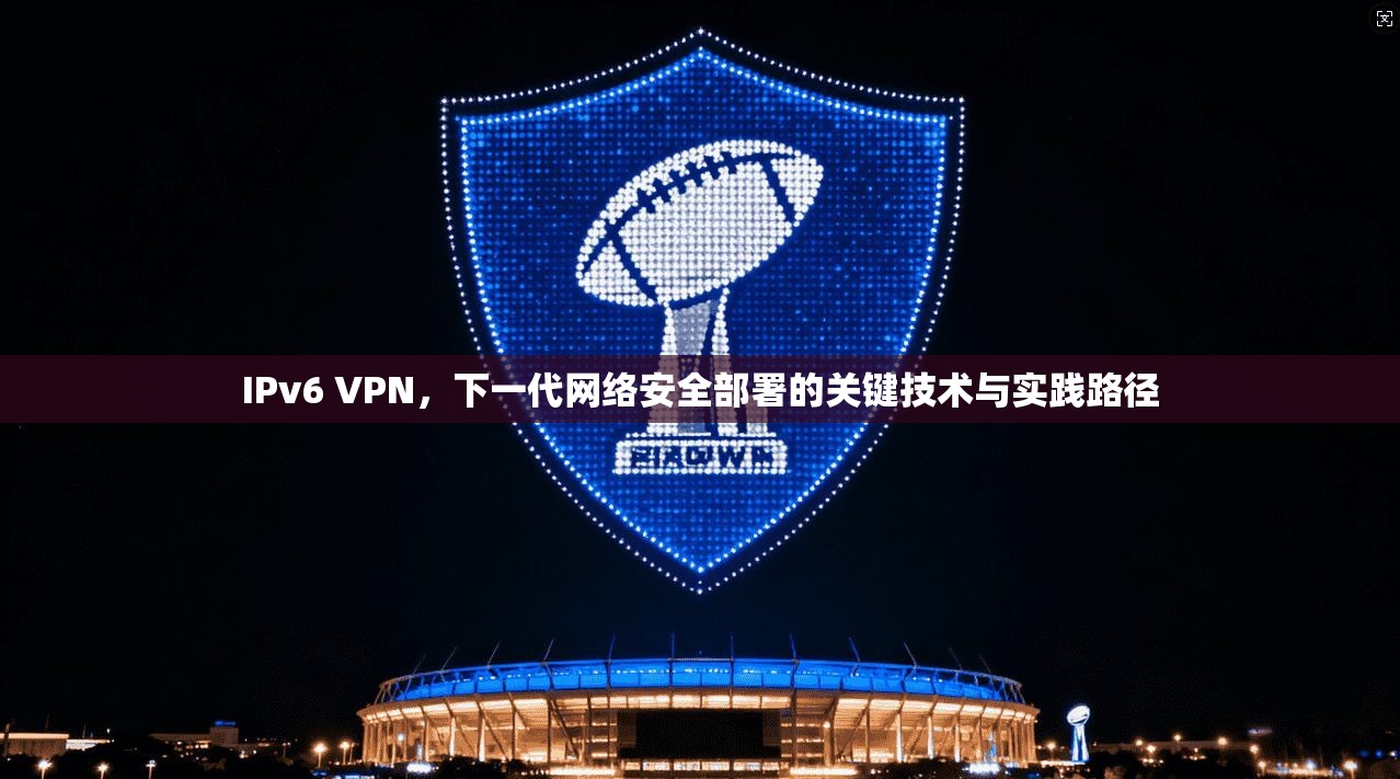 IPv6 VPN，下一代网络安全部署的关键技术与实践路径