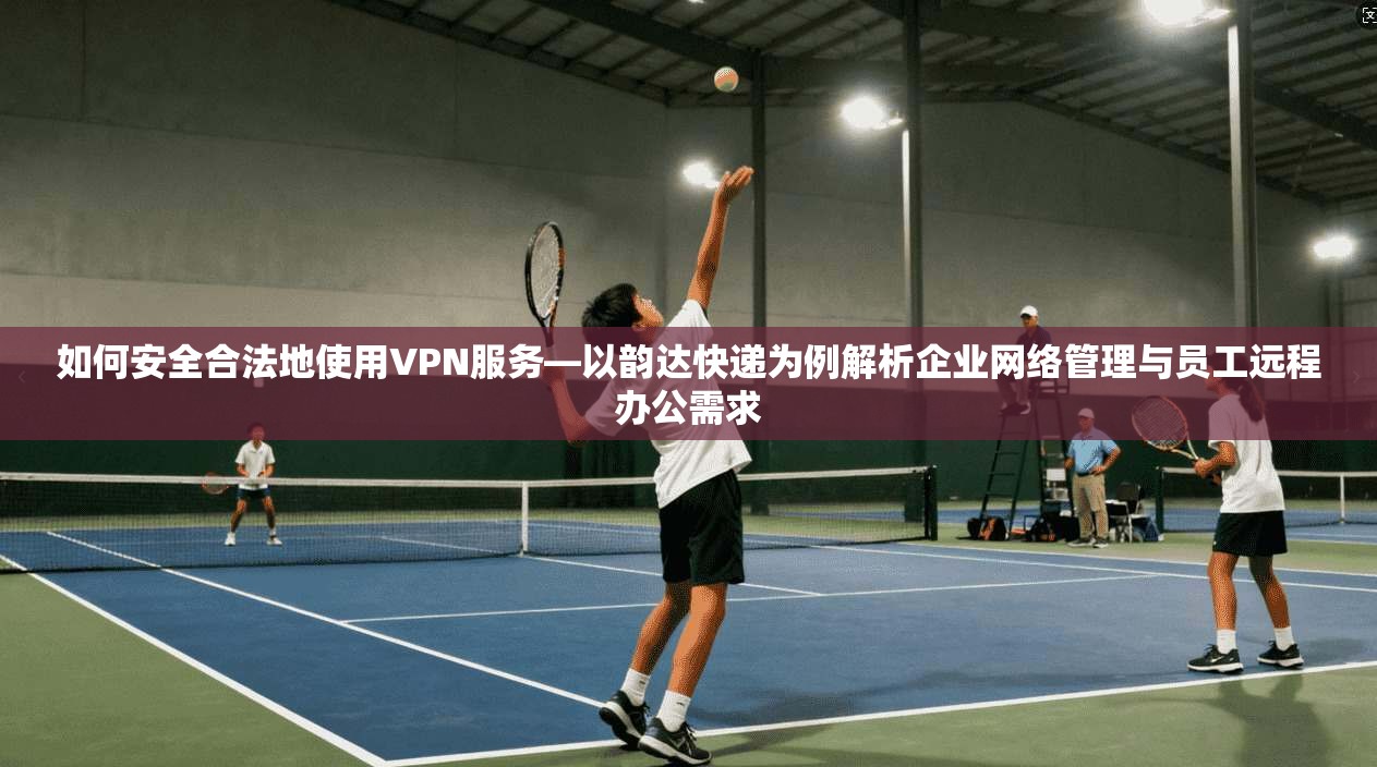 如何安全合法地使用VPN服务—以韵达快递为例解析企业网络管理与员工远程办公需求