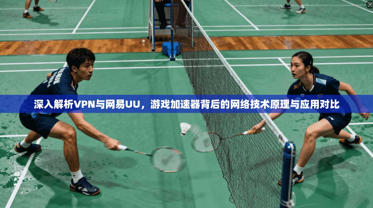深入解析VPN与网易UU，游戏加速器背后的网络技术原理与应用对比
