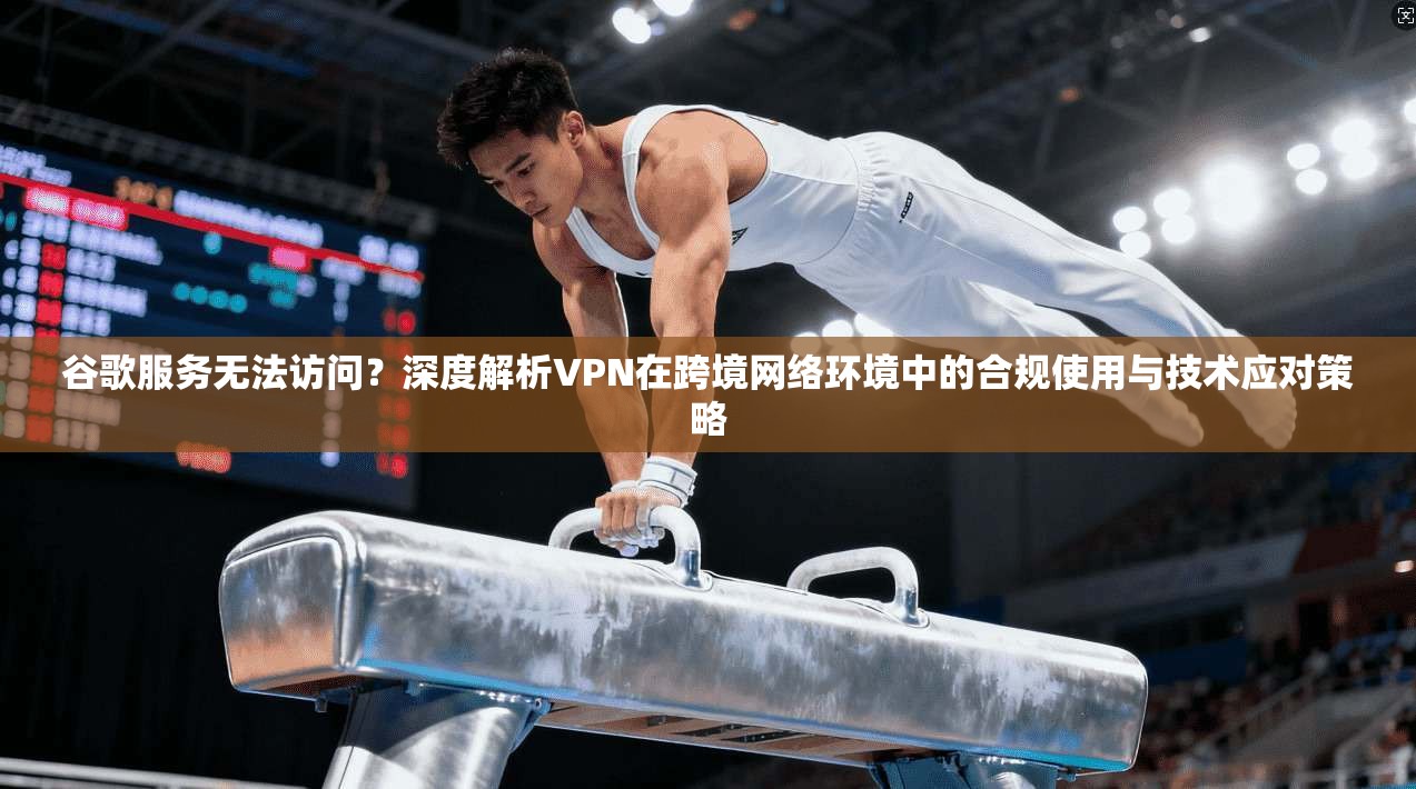 谷歌服务无法访问？深度解析VPN在跨境网络环境中的合规使用与技术应对策略