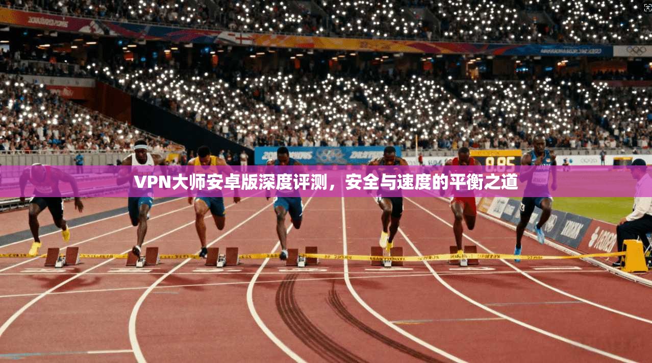 VPN大师安卓版深度评测，安全与速度的平衡之道