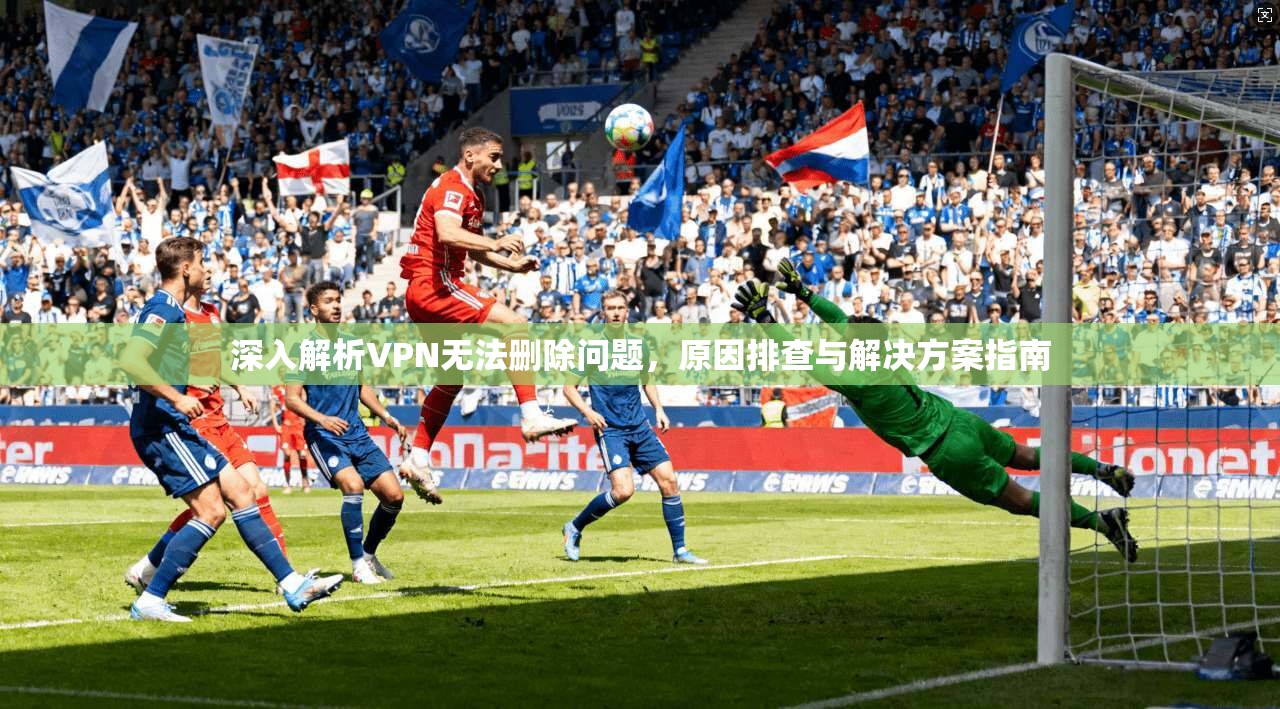 深入解析VPN无法删除问题，原因排查与解决方案指南
