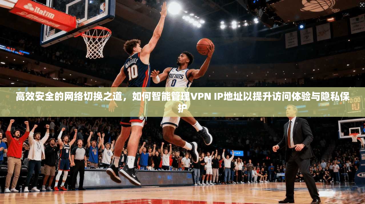 高效安全的网络切换之道，如何智能管理VPN IP地址以提升访问体验与隐私保护