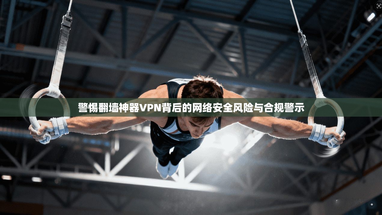 警惕翻墙神器VPN背后的网络安全风险与合规警示