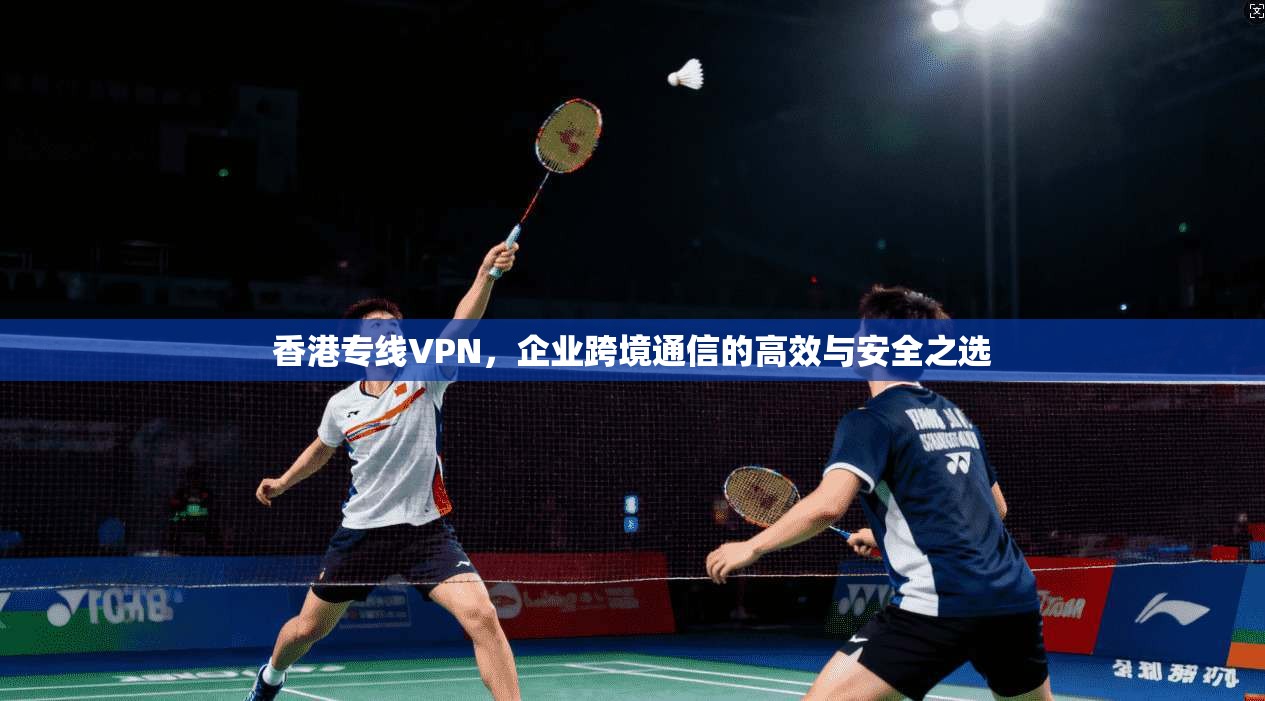 香港专线VPN，企业跨境通信的高效与安全之选