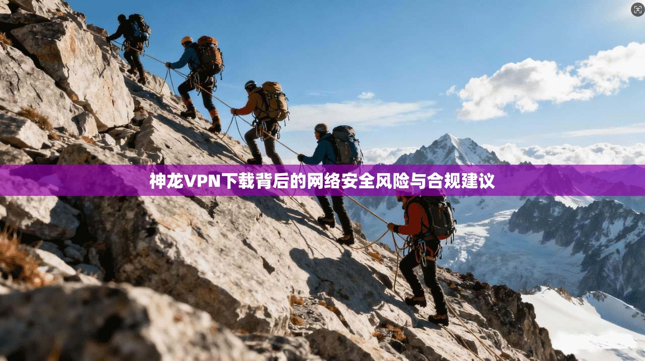 神龙VPN下载背后的网络安全风险与合规建议 神龙VPN下载背后的网络安全风险与合规建议