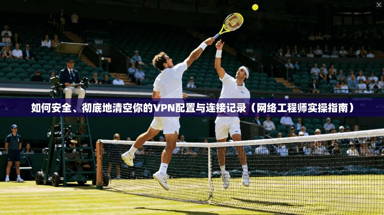 如何安全、彻底地清空你的VPN配置与连接记录（网络工程师实操指南）