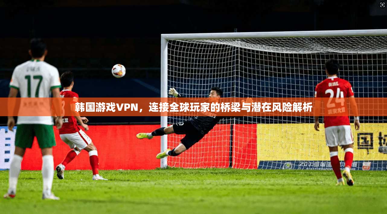 韩国游戏VPN，连接全球玩家的桥梁与潜在风险解析