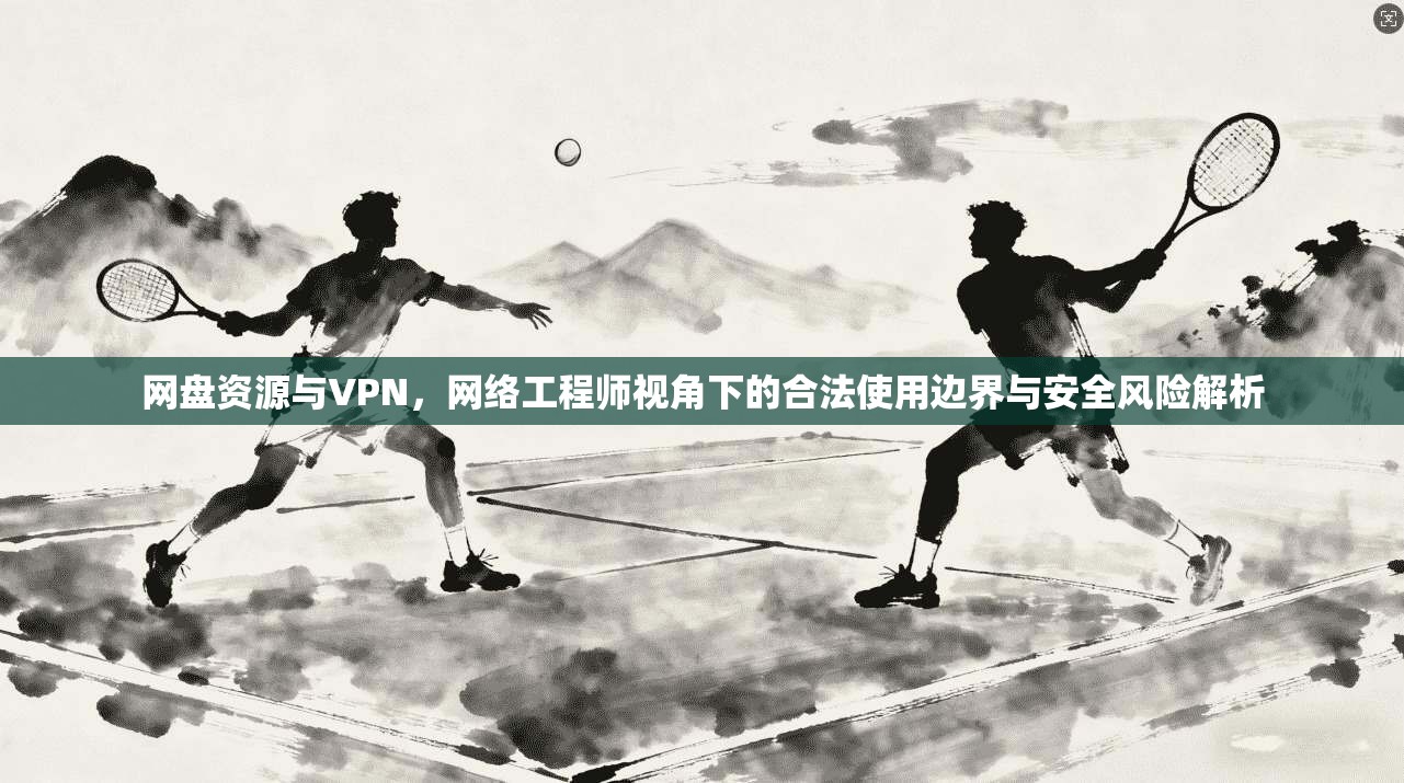 网盘资源与VPN，网络工程师视角下的合法使用边界与安全风险解析