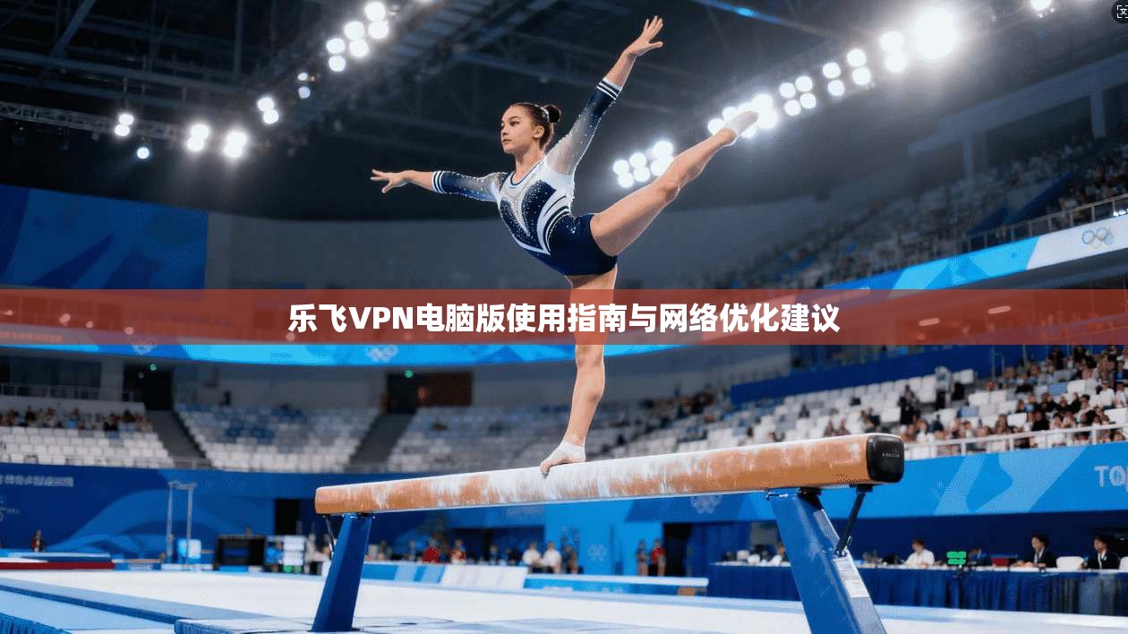 乐飞VPN电脑版使用指南与网络优化建议