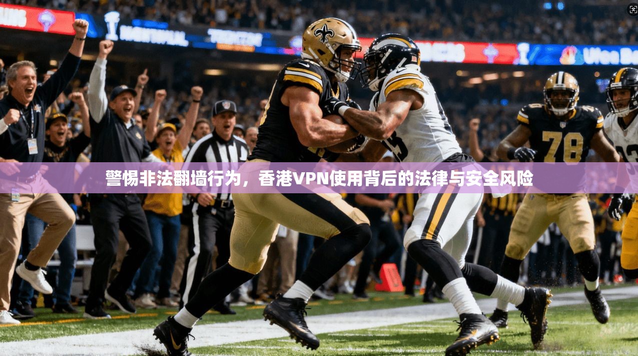 警惕非法翻墙行为，香港VPN使用背后的法律与安全风险