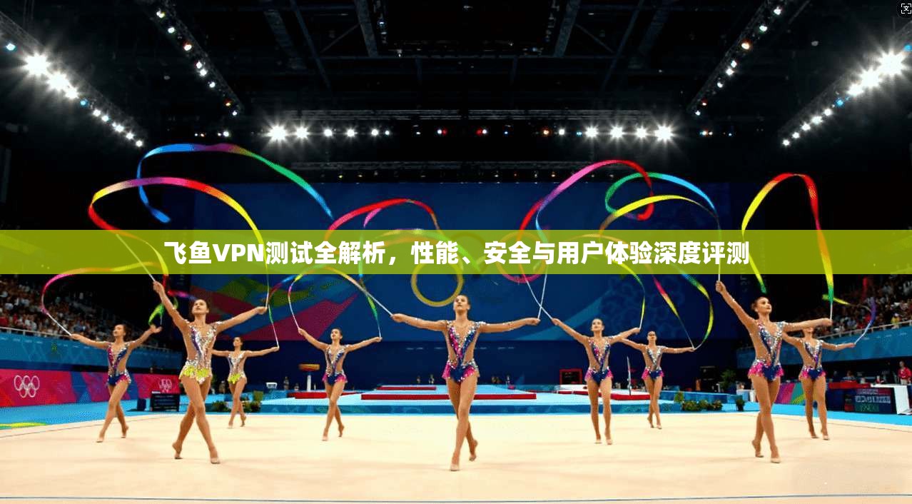 飞鱼VPN测试全解析，性能、安全与用户体验深度评测