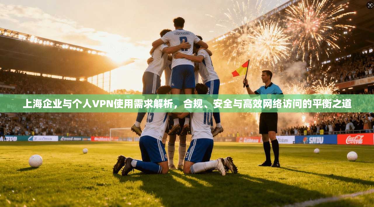 上海企业与个人VPN使用需求解析，合规、安全与高效网络访问的平衡之道