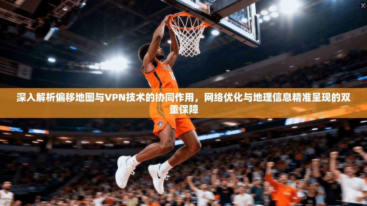 深入解析偏移地图与VPN技术的协同作用，网络优化与地理信息精准呈现的双重保障