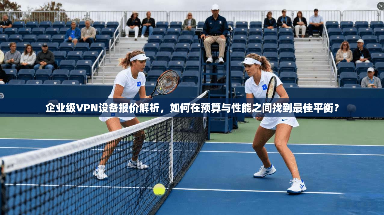 企业级VPN设备报价解析，如何在预算与性能之间找到最佳平衡？