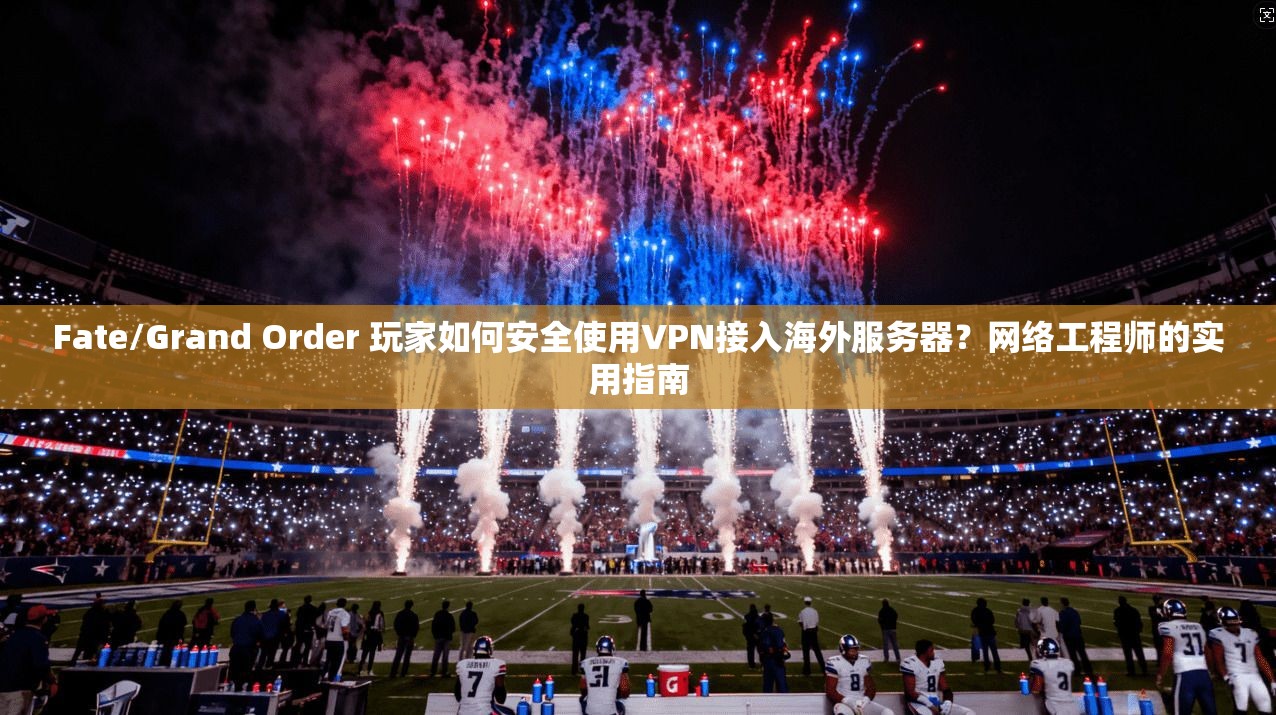 Fate/Grand Order 玩家如何安全使用VPN接入海外服务器？网络工程师的实用指南