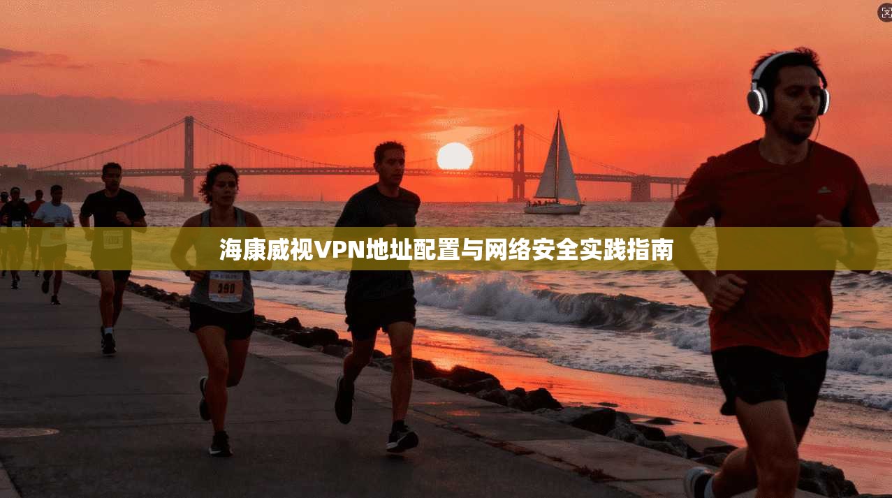 海康威视VPN地址配置与网络安全实践指南 海康威视VPN地址配置与网络安全实践指南