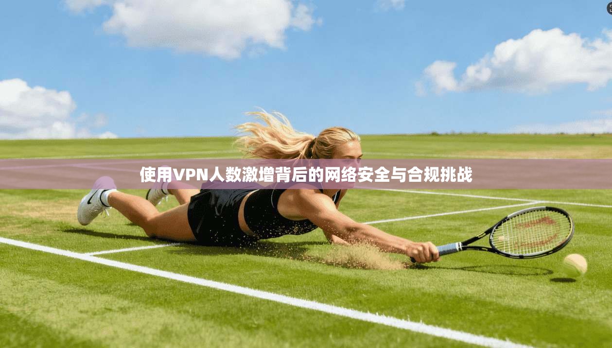 使用VPN人数激增背后的网络安全与合规挑战
