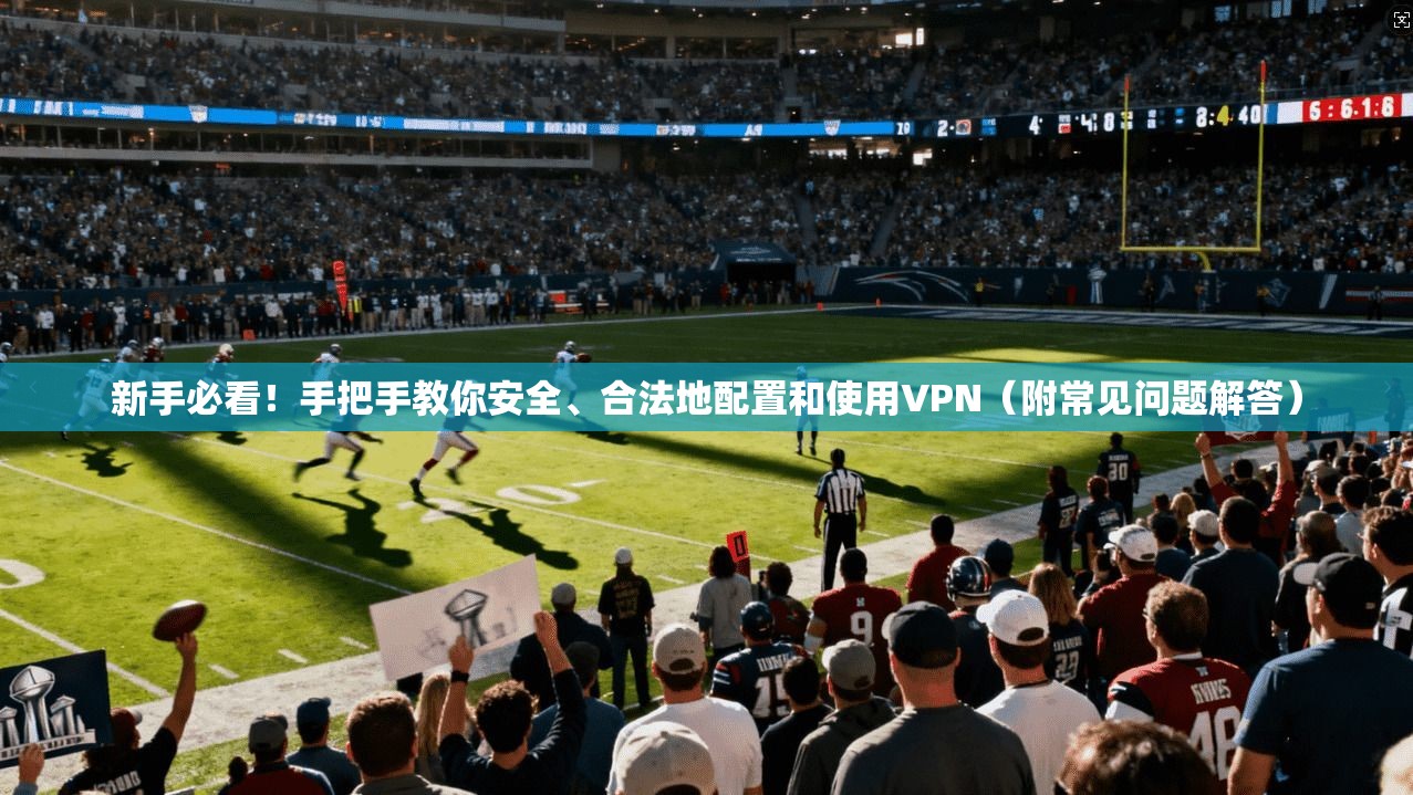 新手必看！手把手教你安全、合法地配置和使用VPN（附常见问题解答）