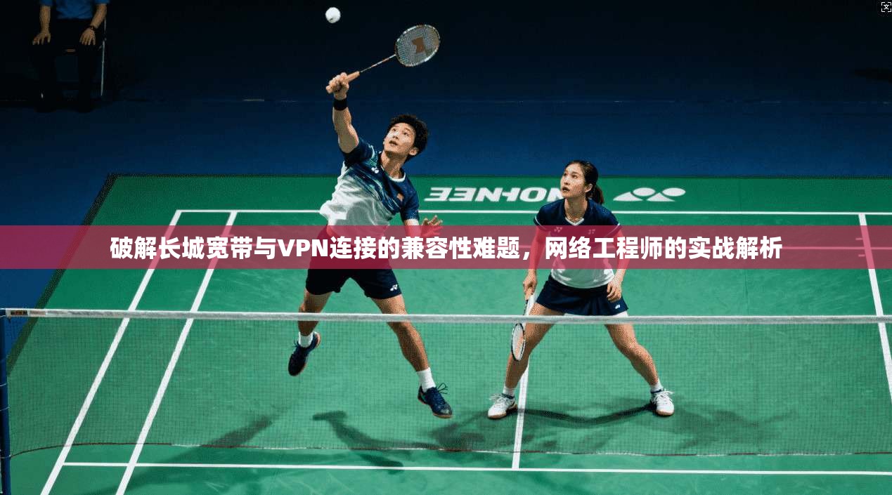 破解长城宽带与VPN连接的兼容性难题，网络工程师的实战解析