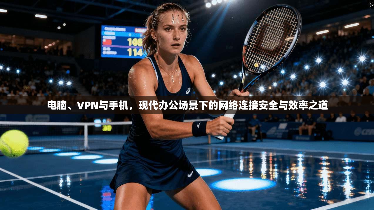 电脑、VPN与手机，现代办公场景下的网络连接安全与效率之道