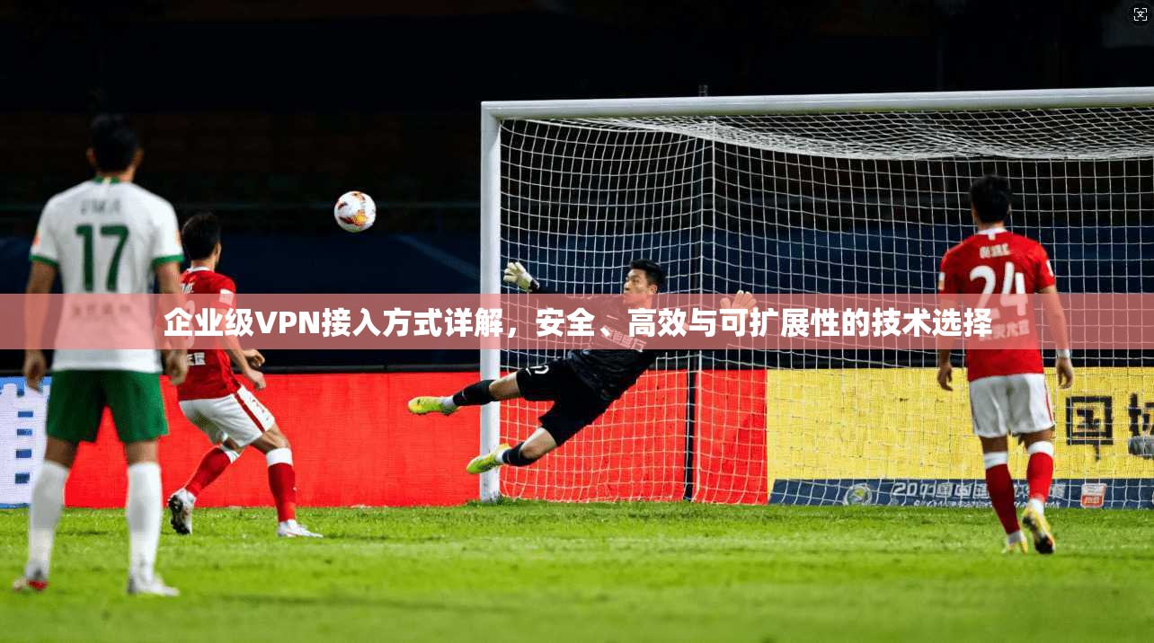 企业级VPN接入方式详解，安全、高效与可扩展性的技术选择