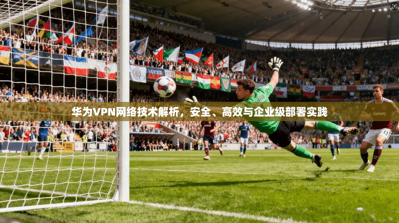 华为VPN网络技术解析，安全、高效与企业级部署实践