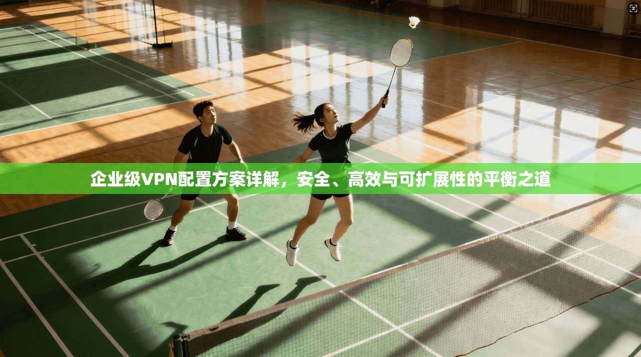 企业级VPN配置方案详解，安全、高效与可扩展性的平衡之道