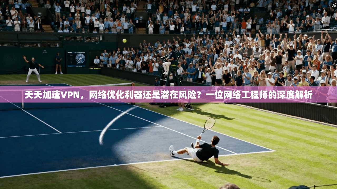 天天加速VPN，网络优化利器还是潜在风险？一位网络工程师的深度解析