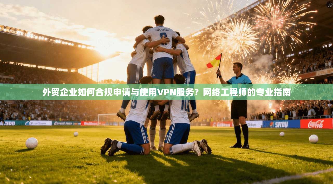 外贸企业如何合规申请与使用VPN服务？网络工程师的专业指南