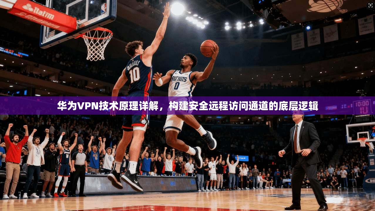 华为VPN技术原理详解，构建安全远程访问通道的底层逻辑