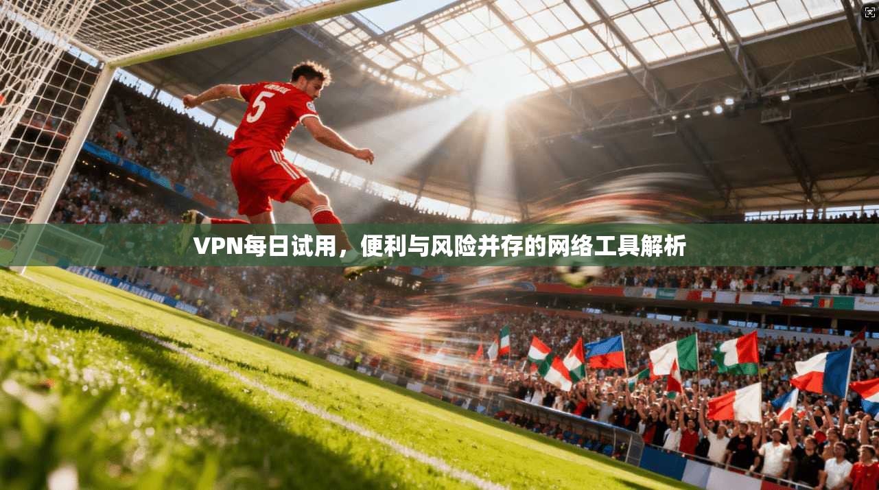 VPN每日试用，便利与风险并存的网络工具解析