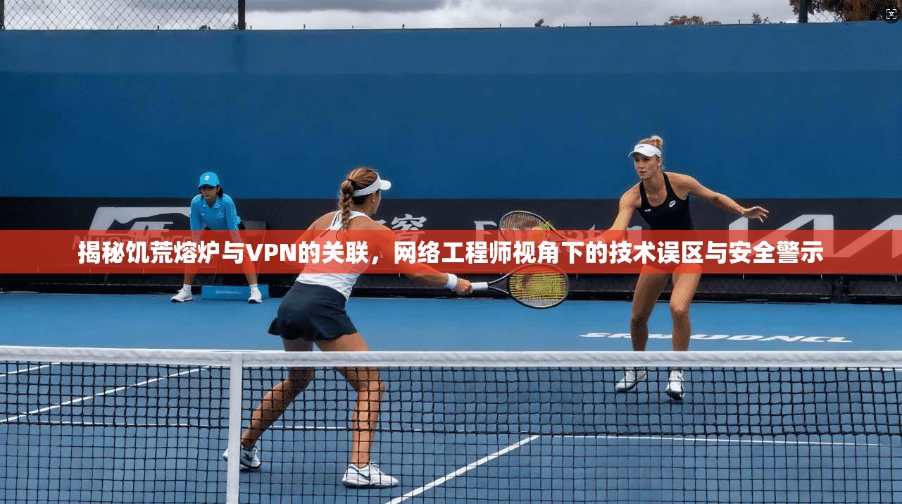 揭秘饥荒熔炉与VPN的关联，网络工程师视角下的技术误区与安全警示