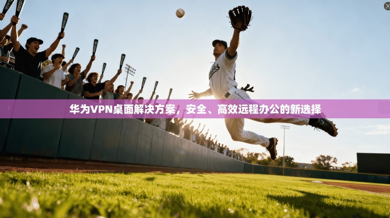 华为VPN桌面解决方案，安全、高效远程办公的新选择