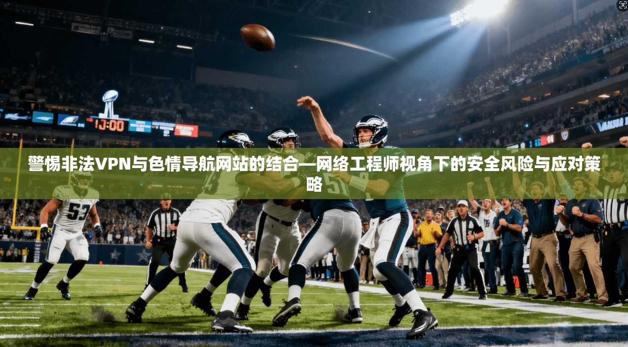 警惕非法VPN与色情导航网站的结合—网络工程师视角下的安全风险与应对策略