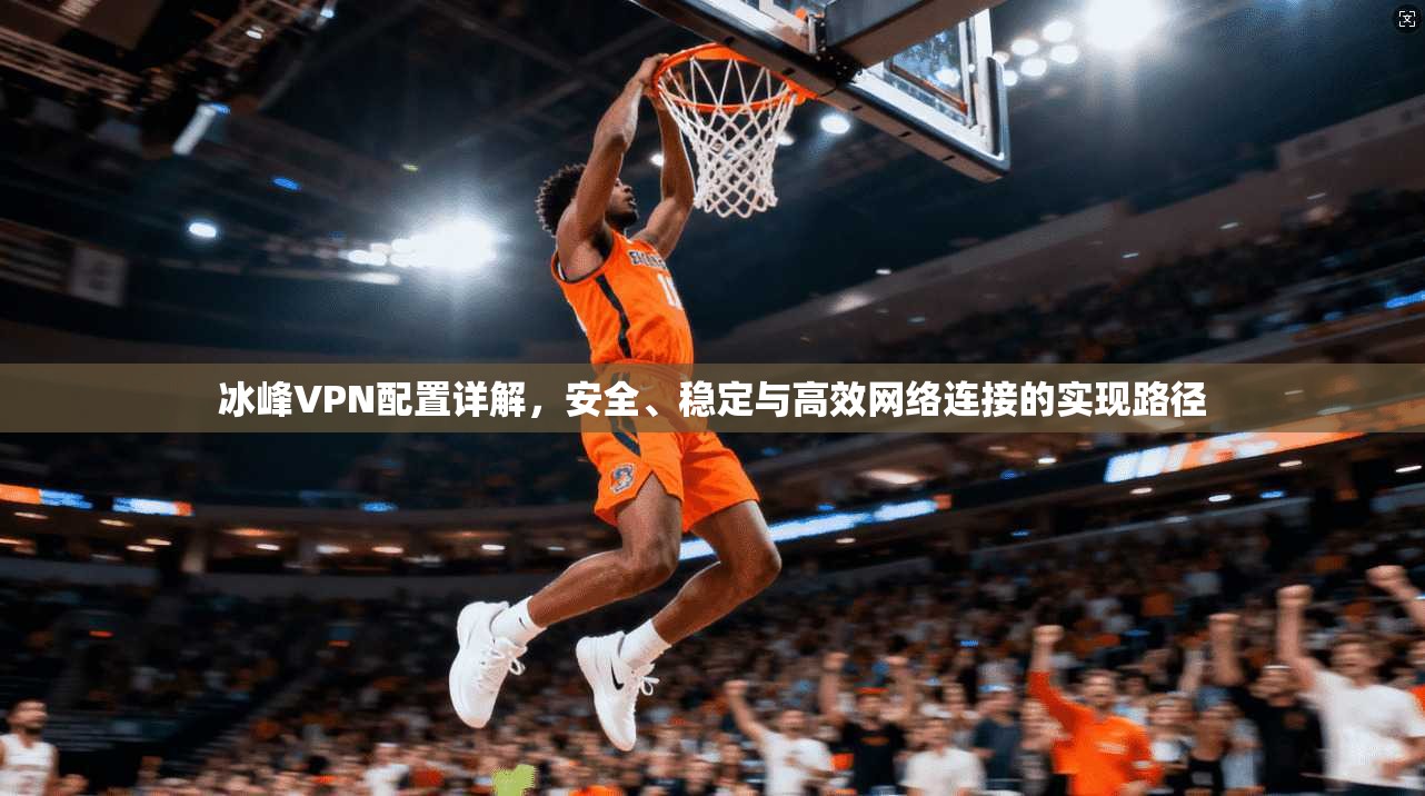 冰峰VPN配置详解，安全、稳定与高效网络连接的实现路径