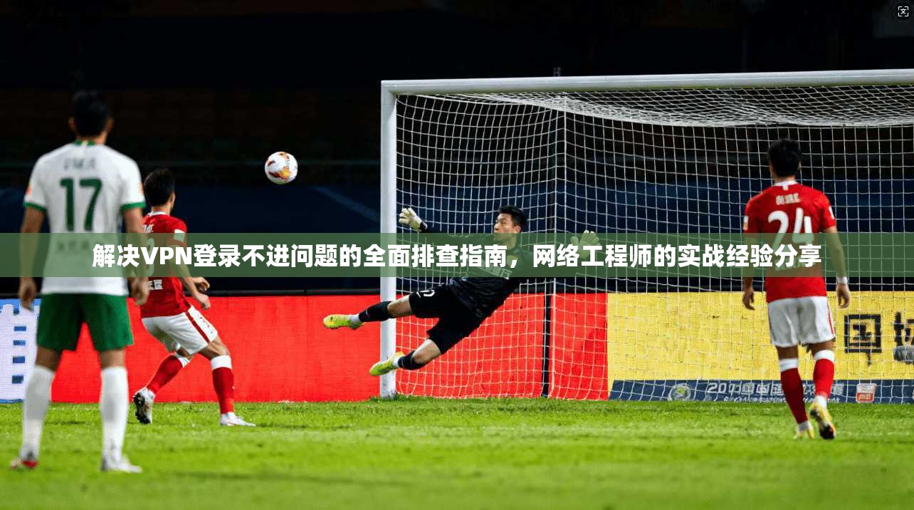 解决VPN登录不进问题的全面排查指南，网络工程师的实战经验分享