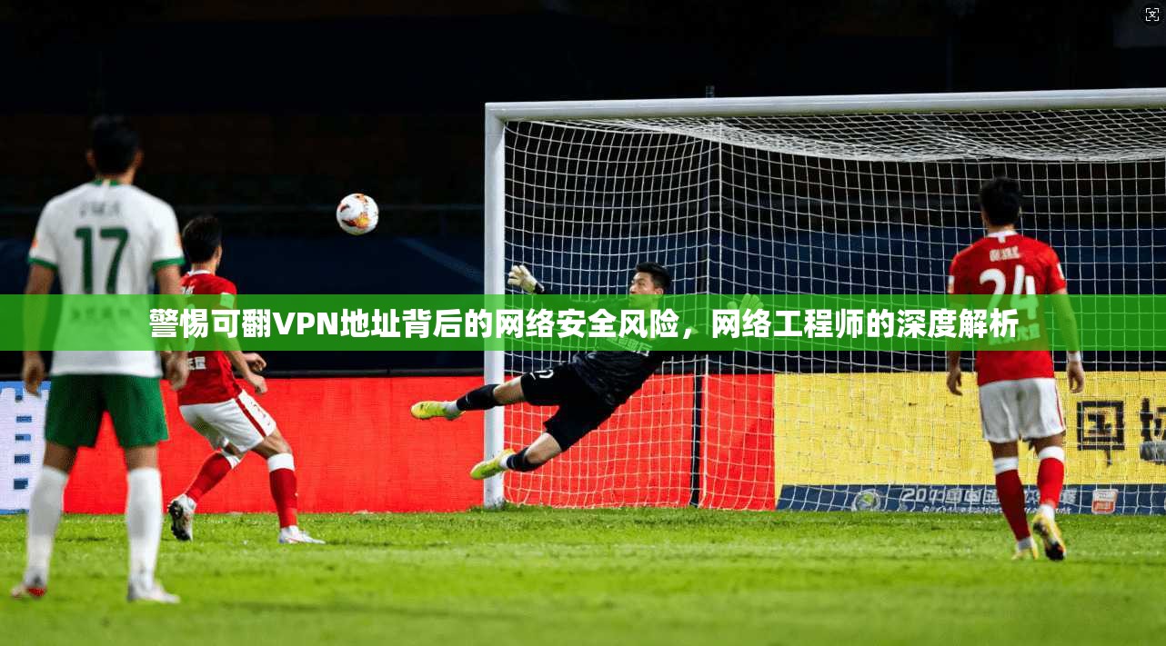 警惕可翻VPN地址背后的网络安全风险，网络工程师的深度解析