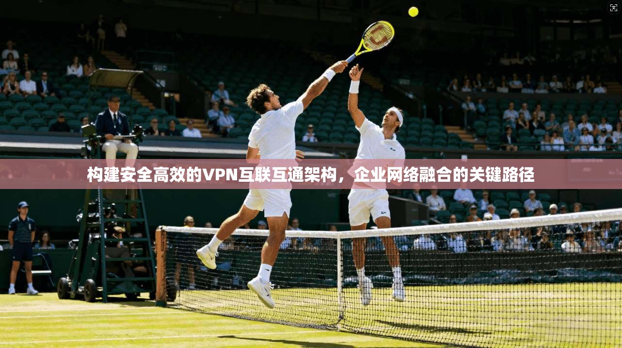 构建安全高效的VPN互联互通架构，企业网络融合的关键路径