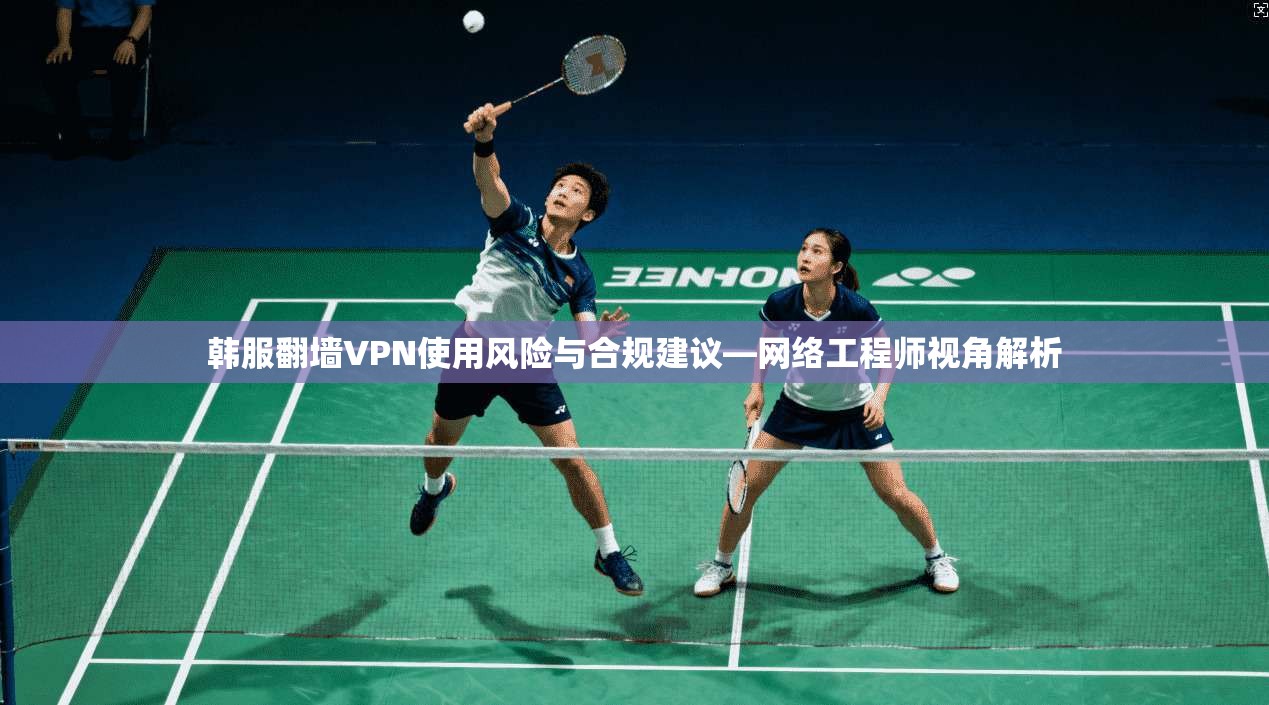 韩服翻墙VPN使用风险与合规建议—网络工程师视角解析