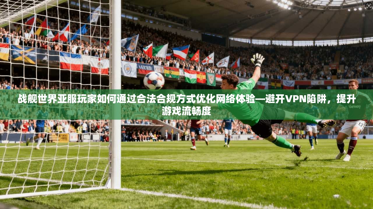 战舰世界亚服玩家如何通过合法合规方式优化网络体验—避开VPN陷阱，提升游戏流畅度