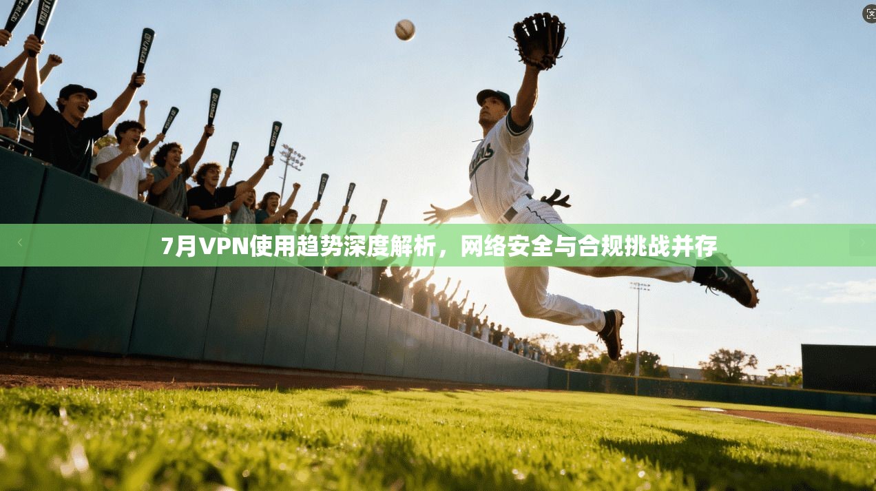 7月VPN使用趋势深度解析，网络安全与合规挑战并存