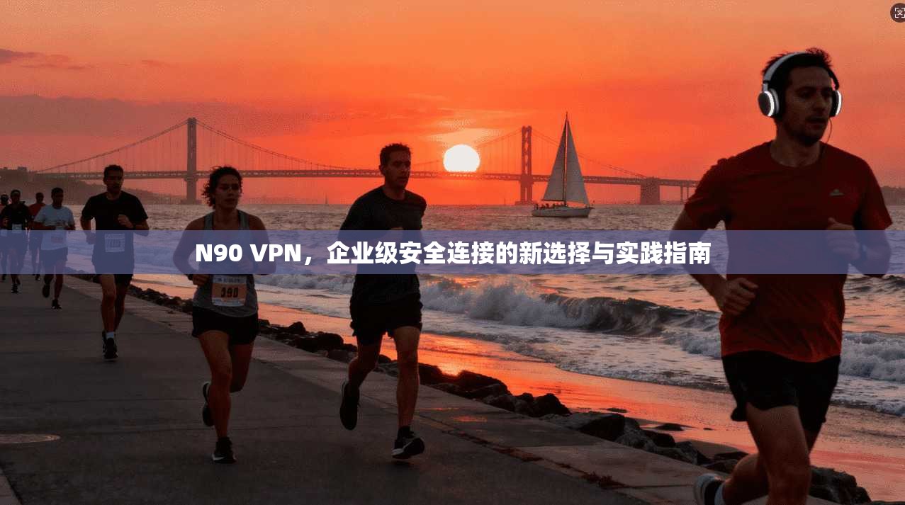 N90 VPN，企业级安全连接的新选择与实践指南