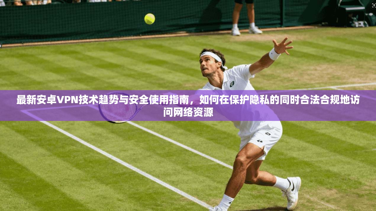 最新安卓VPN技术趋势与安全使用指南，如何在保护隐私的同时合法合规地访问网络资源