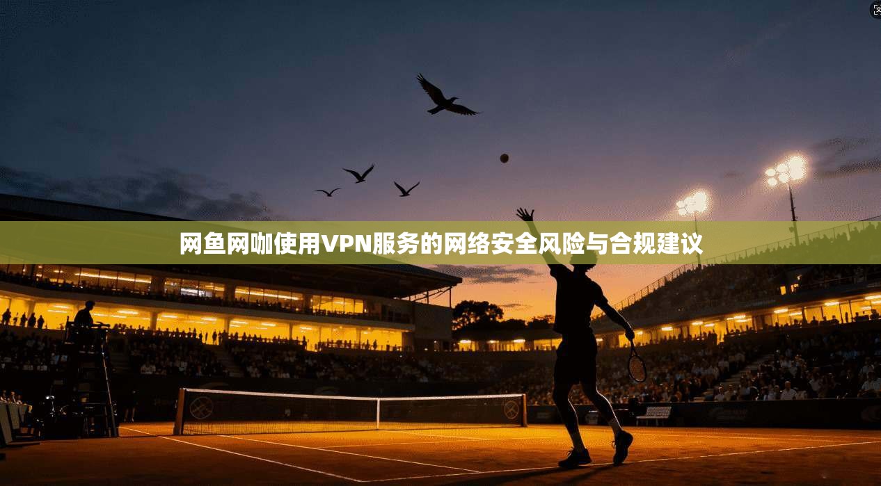 网鱼网咖使用VPN服务的网络安全风险与合规建议