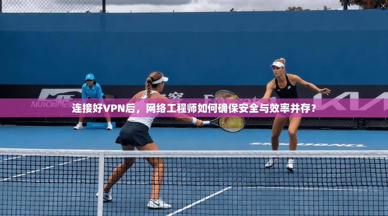 连接好VPN后，网络工程师如何确保安全与效率并存？